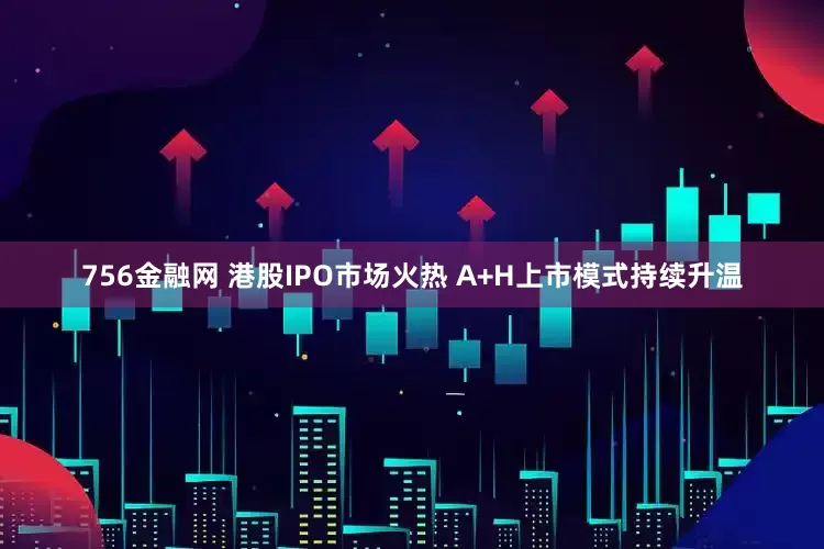 756金融网 港股IPO市场火热 A+H上市模式持续升温