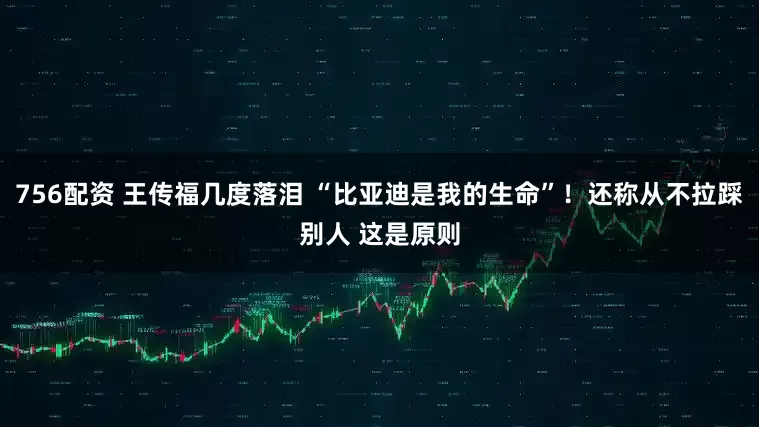756配资 王传福几度落泪 “比亚迪是我的生命”！还称从不拉踩别人 这是原则