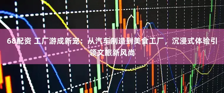 68配资 工厂游成新宠：从汽车制造到美食工厂，沉浸式体验引领文旅新风尚