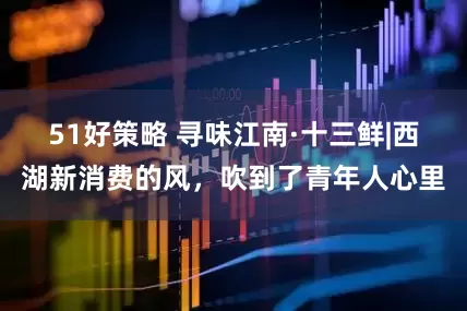 51好策略 寻味江南·十三鲜|西湖新消费的风，吹到了青年人心里