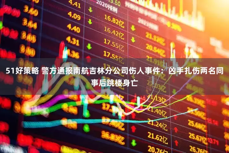 51好策略 警方通报南航吉林分公司伤人事件：凶手扎伤两名同事后跳楼身亡