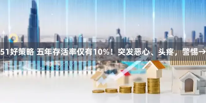 51好策略 五年存活率仅有10%！突发恶心、头疼，警惕→
