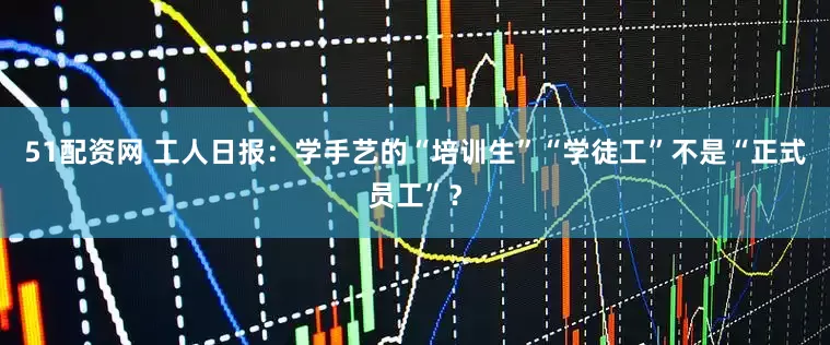 51配资网 工人日报：学手艺的“培训生”“学徒工”不是“正式员工”？