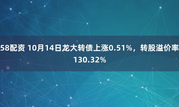58配资 10月14日龙大转债上涨0.51%，转股溢价率130.32%