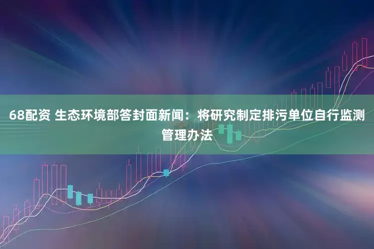 68配资 生态环境部答封面新闻：将研究制定排污单位自行监测管理办法