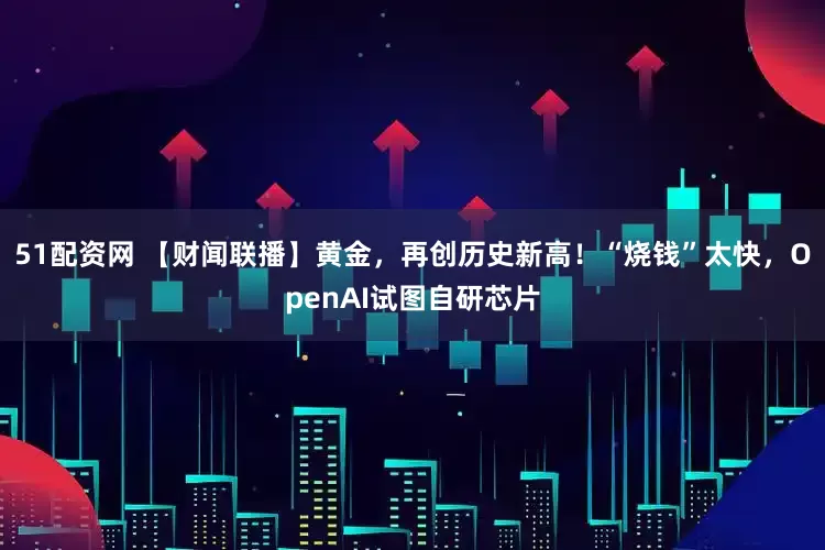 51配资网 【财闻联播】黄金，再创历史新高！“烧钱”太快，OpenAI试图自研芯片