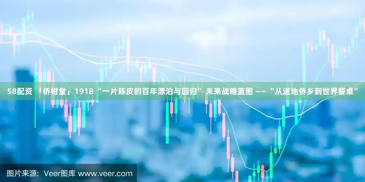 58配资 「侨柑堂」1918 “一片陈皮的百年漂泊与回归” 未来战略蓝图 —— “从道地侨乡到世界餐桌”